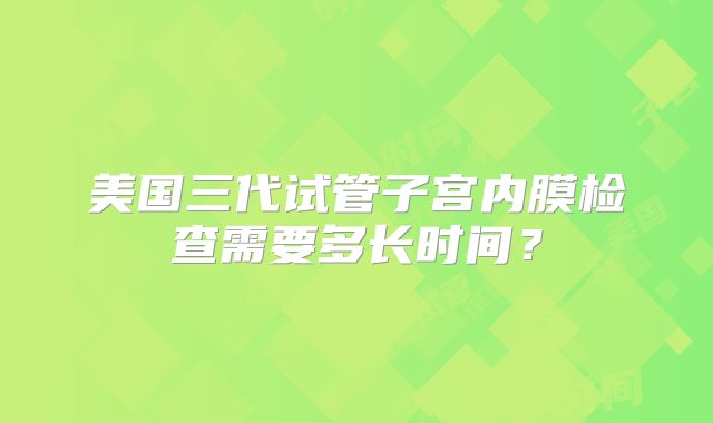 美国三代试管子宫内膜检查需要多长时间？