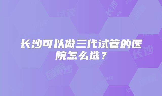 长沙可以做三代试管的医院怎么选？