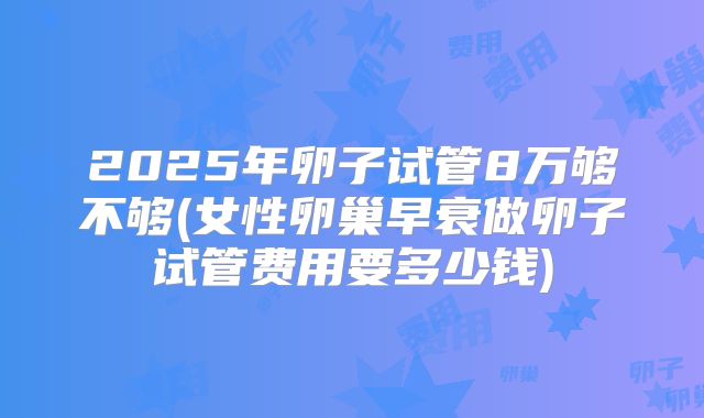2025年卵子试管8万够不够(女性卵巢早衰做卵子试管费用要多少钱)
