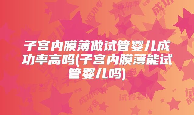 子宫内膜薄做试管婴儿成功率高吗(子宫内膜薄能试管婴儿吗)