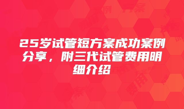25岁试管短方案成功案例分享,附三代试管费用明细介绍