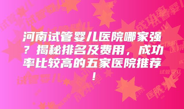 河南试管婴儿医院哪家强？揭秘排名及费用，成功率比较高的五家医院推荐！