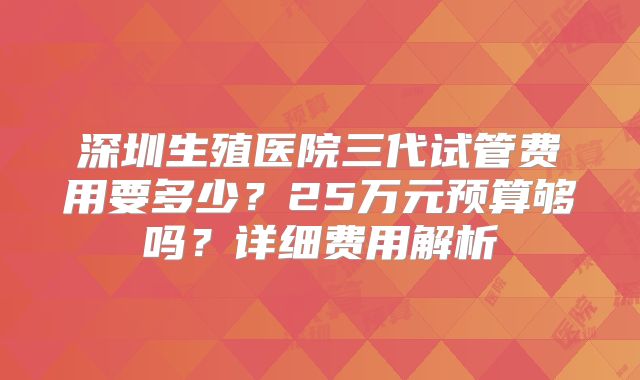 深圳生殖医院三代试管费用要多少？25万元预算够吗？详细费用解析
