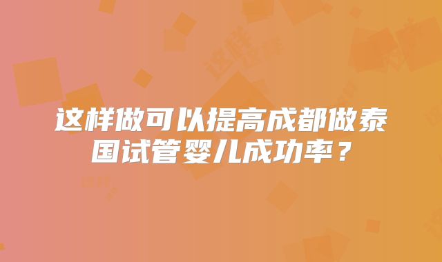 这样做可以提高成都做泰国试管婴儿成功率？