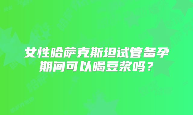 女性哈萨克斯坦试管备孕期间可以喝豆浆吗？