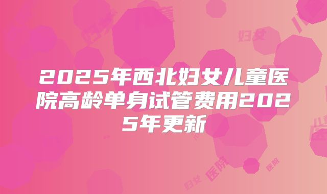 2025年西北妇女儿童医院高龄单身试管费用2025年更新