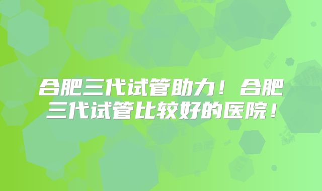 合肥三代试管助力！合肥三代试管比较好的医院！