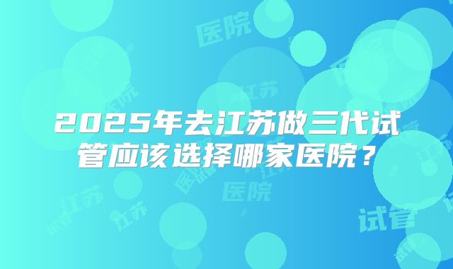 2025年去江苏做三代试管应该选择哪家医院？