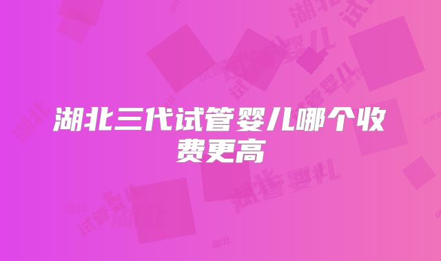 湖北三代试管婴儿哪个收费更高