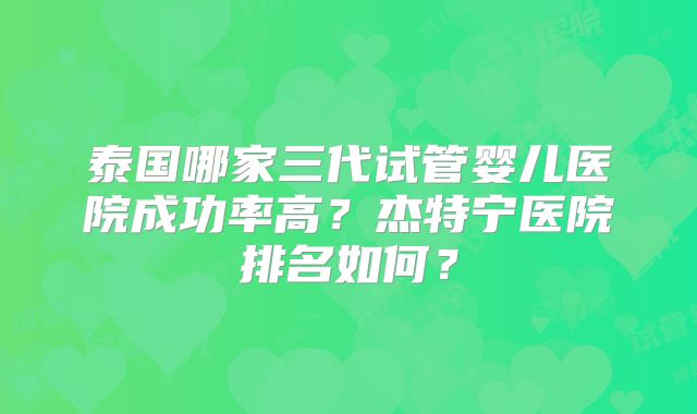 泰国哪家三代试管婴儿医院成功率高？杰特宁医院排名如何？