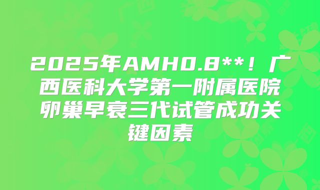 2025年AMH0.8**！广西医科大学第一附属医院卵巢早衰三代试管成功关键因素
