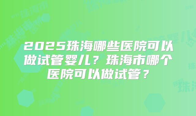 2025珠海哪些医院可以做试管婴儿？珠海市哪个医院可以做试管？