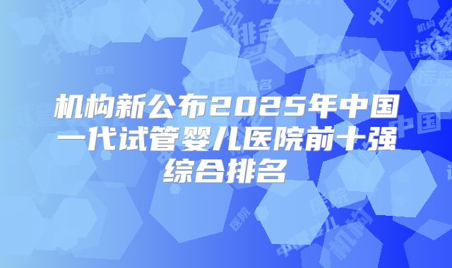 机构新公布2025年中国一代试管婴儿医院前十强综合排名
