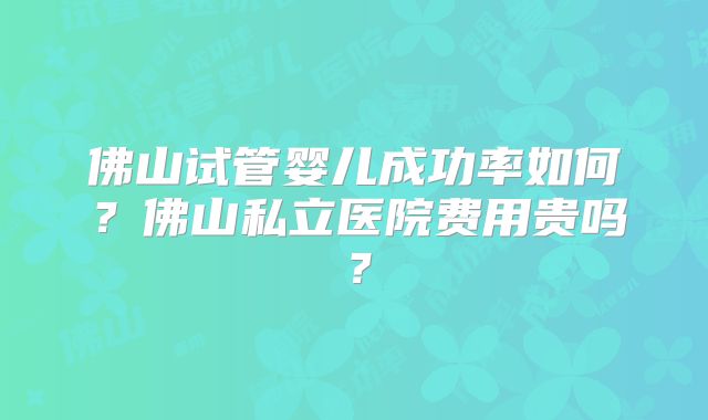 佛山试管婴儿成功率如何？佛山私立医院费用贵吗？