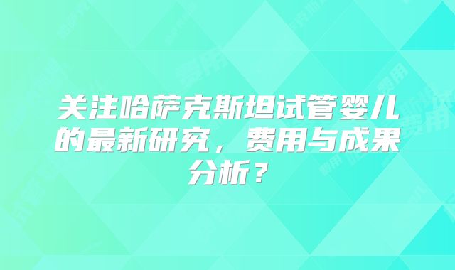 关注哈萨克斯坦试管婴儿的最新研究，费用与成果分析？