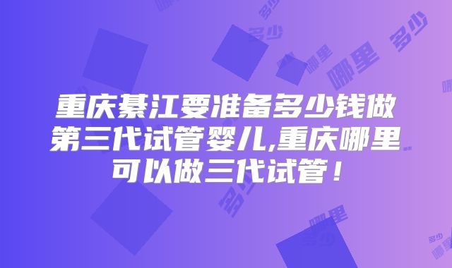 重庆綦江要准备多少钱做第三代试管婴儿,重庆哪里可以做三代试管！