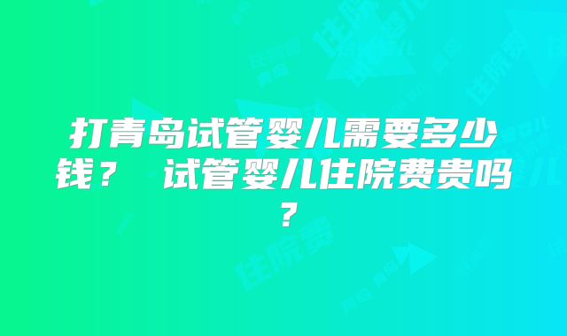 打青岛试管婴儿需要多少钱？ 试管婴儿住院费贵吗？