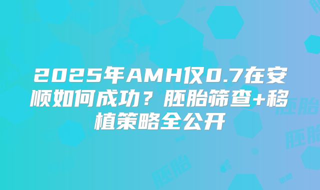 2025年AMH仅0.7在安顺如何成功？胚胎筛查+移植策略全公开