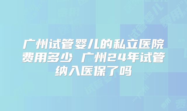 广州试管婴儿的私立医院费用多少 广州24年试管纳入医保了吗