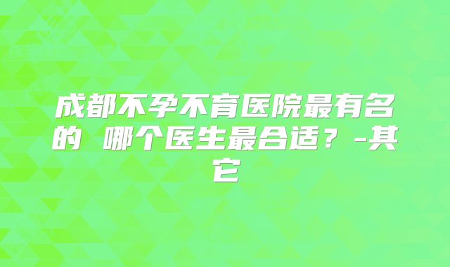 成都不孕不育医院最有名的 哪个医生最合适？-其它