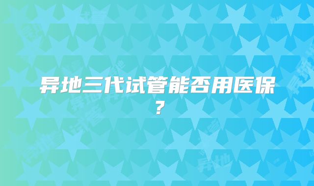 异地三代试管能否用医保?