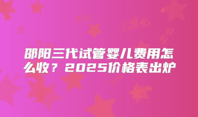 邵阳三代试管婴儿费用怎么收?2025价格表出炉