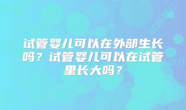 试管婴儿可以在外部生长吗?试管婴儿可以在试管里长大吗?