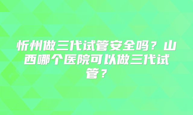 忻州做三代试管安全吗?山西哪个医院可以做三代试管?