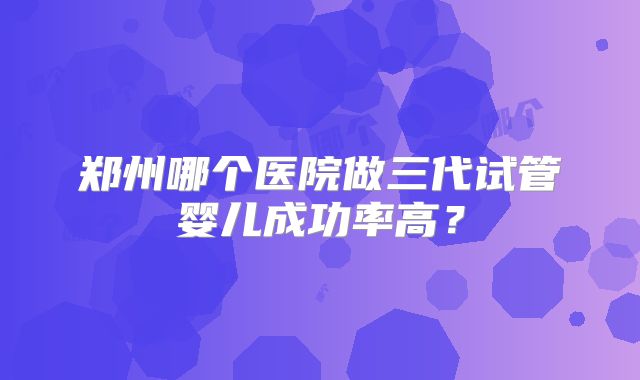 郑州哪个医院做三代试管婴儿成功率高？