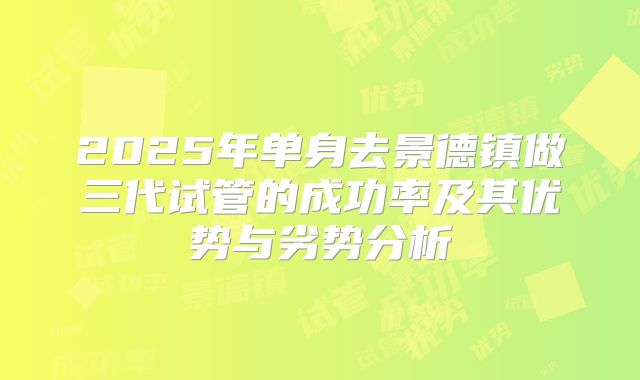 2025年单身去景德镇做三代试管的成功率及其优势与劣势分析
