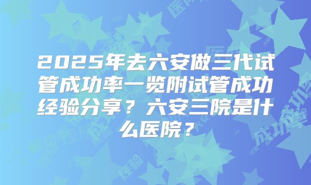 2025年去六安做三代试管成功率一览附试管成功经验分享？六安三院是什么医院？