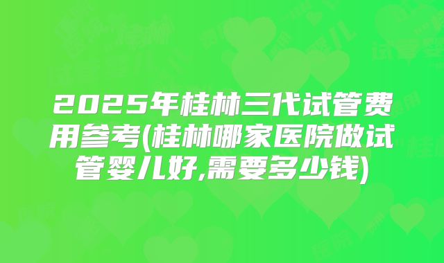 2025年桂林三代试管费用参考(桂林哪家医院做试管婴儿好,需要多少钱)