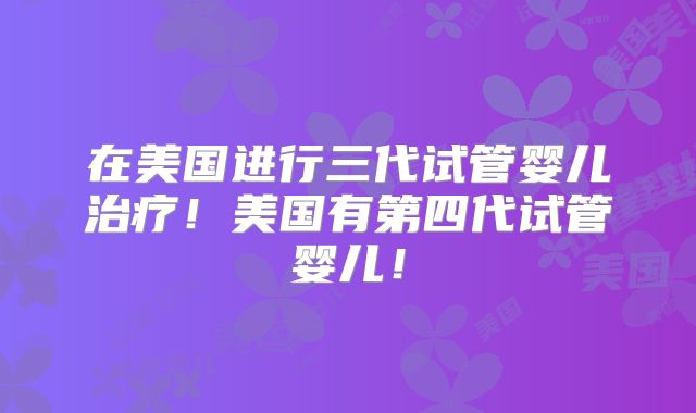 在美国进行三代试管婴儿治疗！美国有第四代试管婴儿！