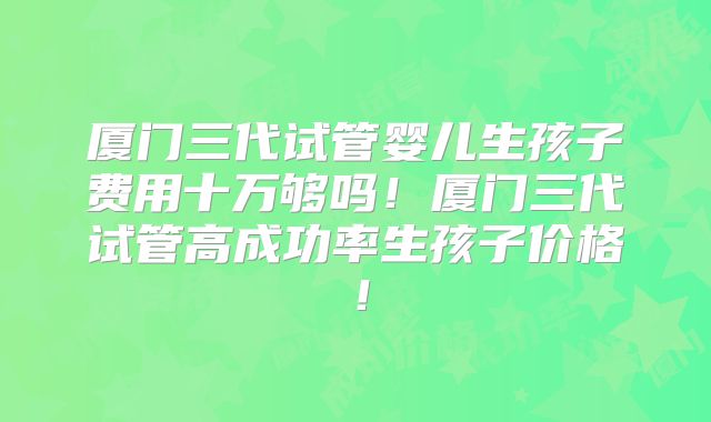 厦门三代试管婴儿生孩子费用十万够吗！厦门三代试管高成功率生孩子价格！