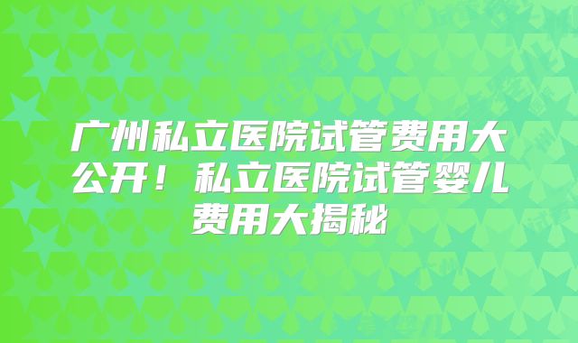 广州私立医院试管费用大公开！私立医院试管婴儿费用大揭秘