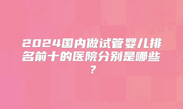 2024国内做试管婴儿排名前十的医院分别是哪些？