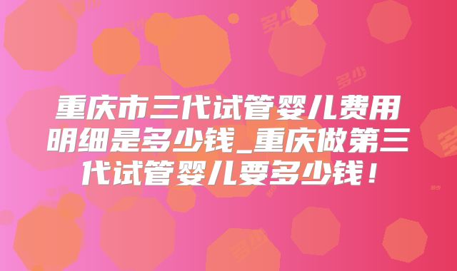 重庆市三代试管婴儿费用明细是多少钱_重庆做第三代试管婴儿要多少钱！