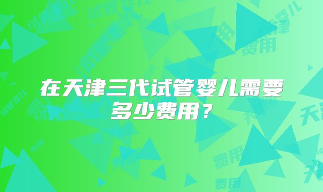 在天津三代试管婴儿需要多少费用？
