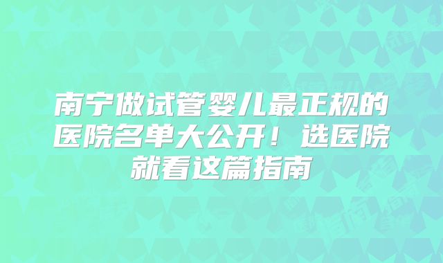 南宁做试管婴儿最正规的医院名单大公开！选医院就看这篇指南