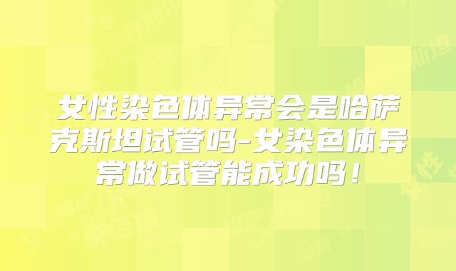 女性染色体异常会是哈萨克斯坦试管吗-女染色体异常做试管能成功吗！