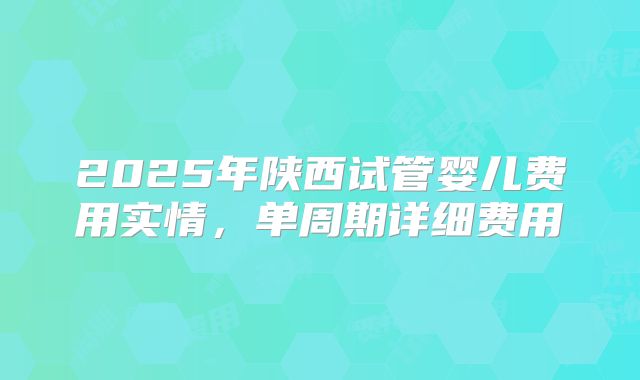 2025年陕西试管婴儿费用实情，单周期详细费用