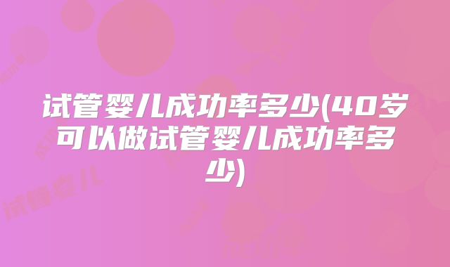 试管婴儿成功率多少(40岁可以做试管婴儿成功率多少)