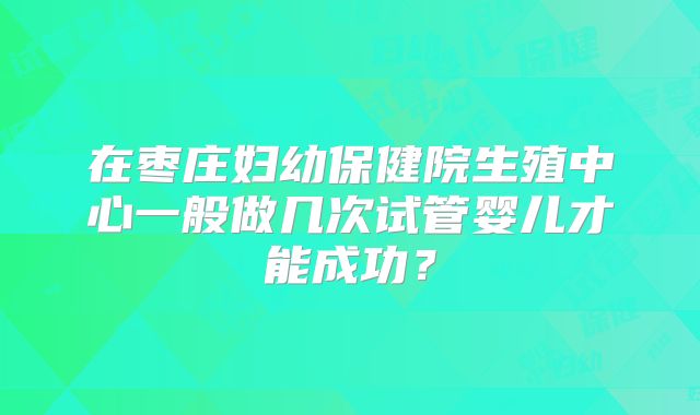 在枣庄妇幼保健院生殖中心一般做几次试管婴儿才能成功？