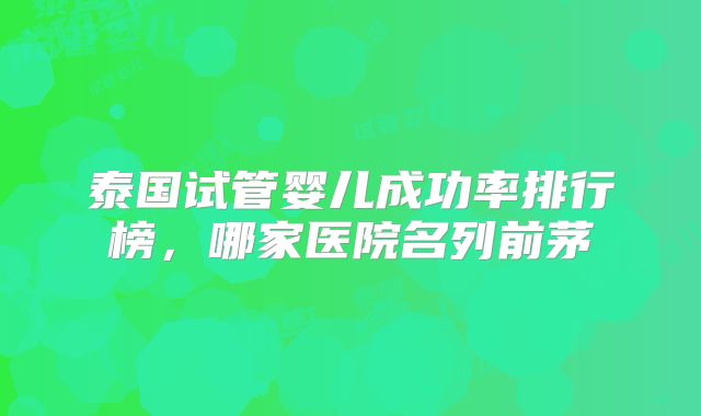 泰国试管婴儿成功率排行榜，哪家医院名列前茅