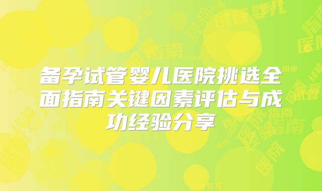 备孕试管婴儿医院挑选全面指南关键因素评估与成功经验分享