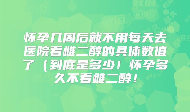 怀孕几周后就不用每天去医院看雌二醇的具体数值了（到底是多少！怀孕多久不看雌二醇！