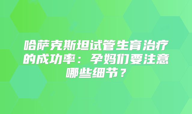 哈萨克斯坦试管生育治疗的成功率：孕妈们要注意哪些细节？