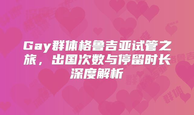 Gay群体格鲁吉亚试管之旅，出国次数与停留时长深度解析