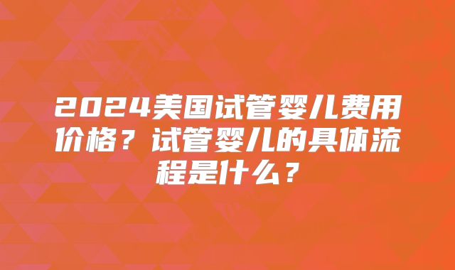 2024美国试管婴儿费用价格？试管婴儿的具体流程是什么？