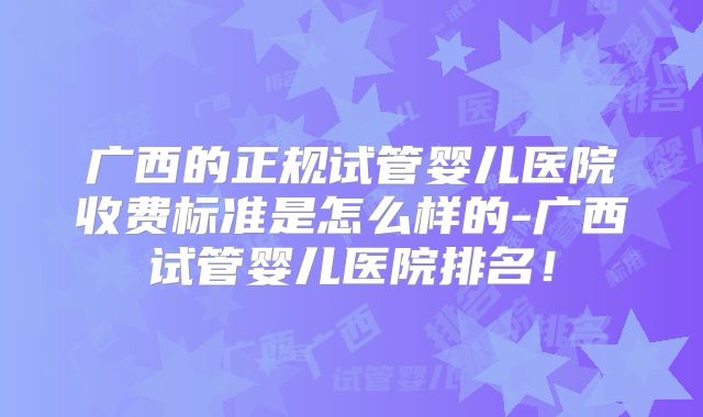 广西的正规试管婴儿医院收费标准是怎么样的-广西试管婴儿医院排名!